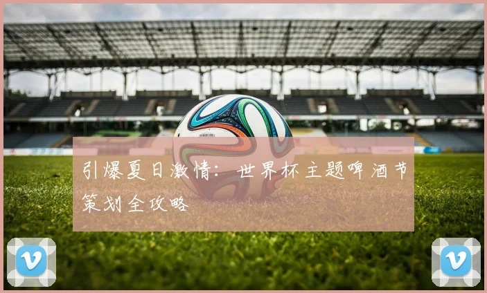引爆夏日激情：世界杯主题啤酒节策划全攻略