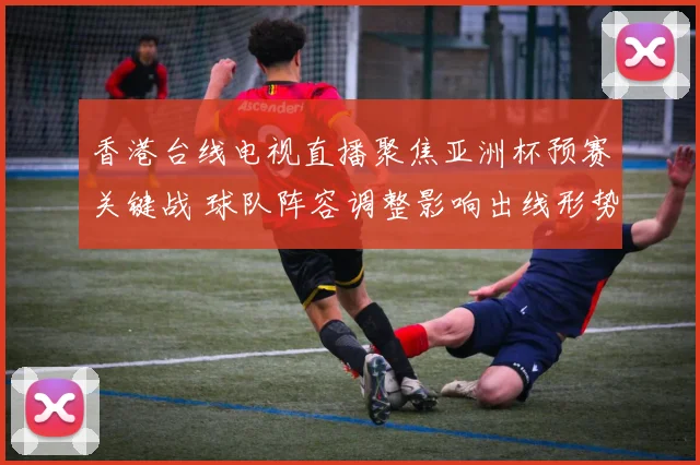 香港台线电视直播聚焦亚洲杯预赛关键战 球队阵容调整影响出线形势