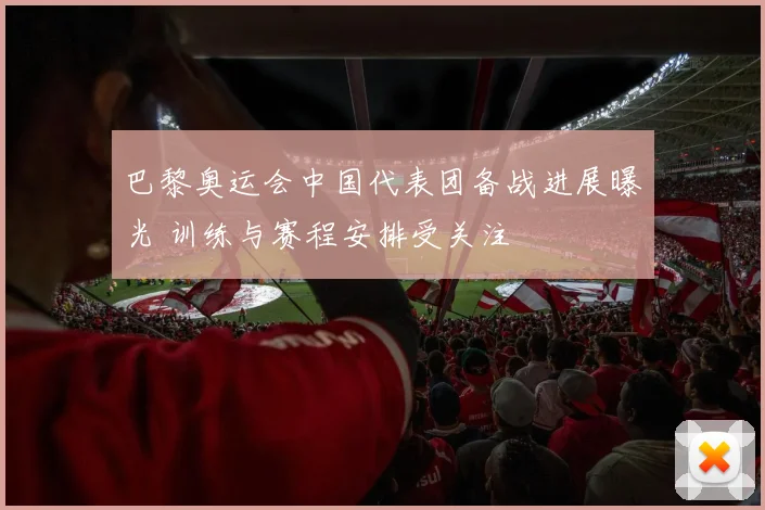 巴黎奥运会中国代表团备战进展曝光 训练与赛程安排受关注