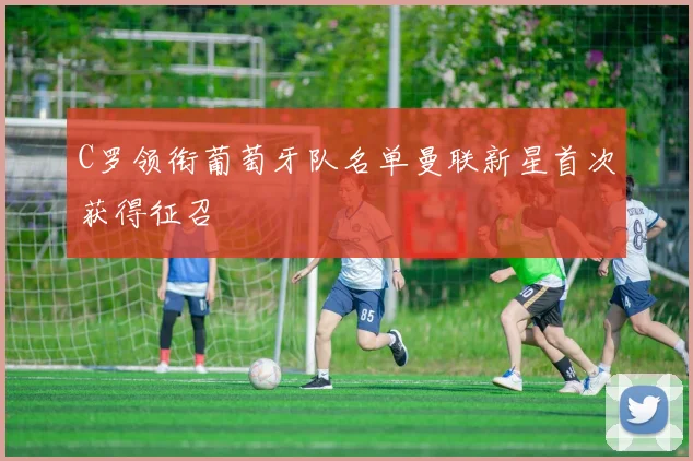 C罗领衔葡萄牙队名单曼联新星首次获得征召