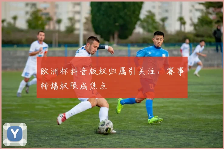 欧洲杯抖音版权归属引关注，赛事转播权限成焦点