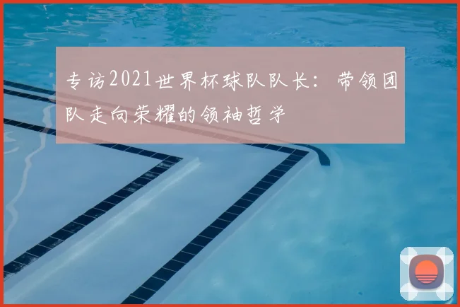 专访2021世界杯球队队长:带领团队走向荣耀的领袖哲学