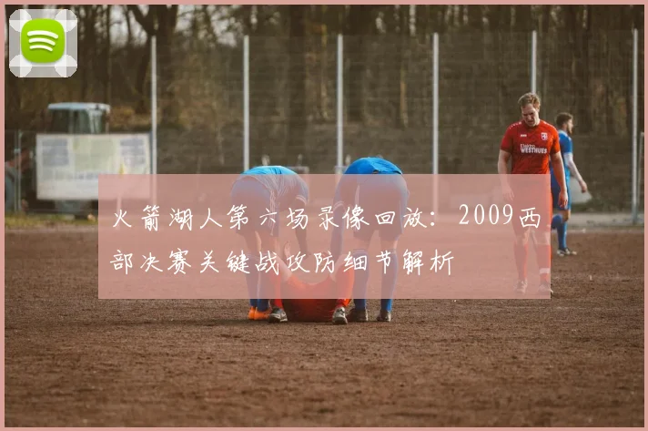 火箭湖人第六场录像回放:2009西部决赛关键战攻防细节解析