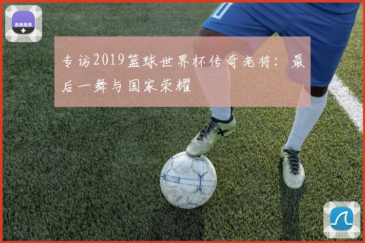 专访2019篮球世界杯传奇老将:最后一舞与国家荣耀
