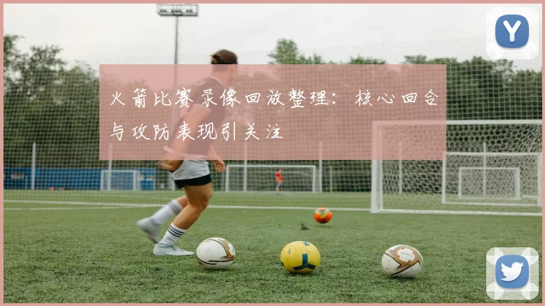火箭比赛录像回放整理:核心回合与攻防表现引关注