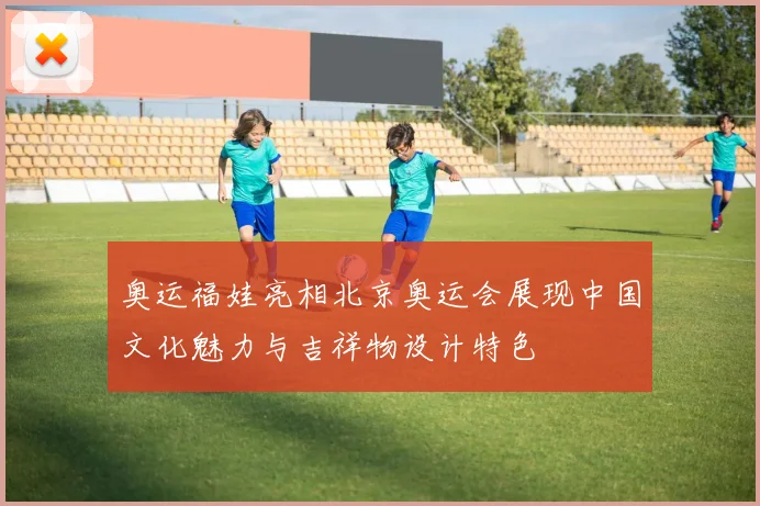奥运福娃亮相北京奥运会展现中国文化魅力与吉祥物设计特色