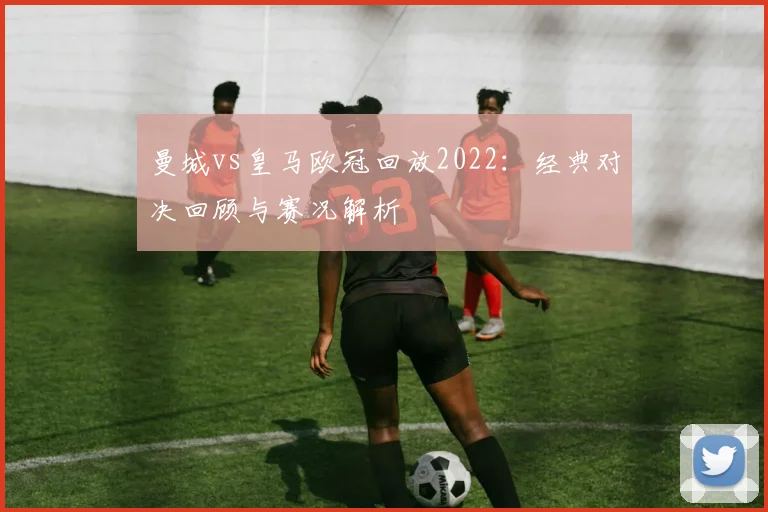 曼城vs皇马欧冠回放2022：经典对决回顾与赛况解析