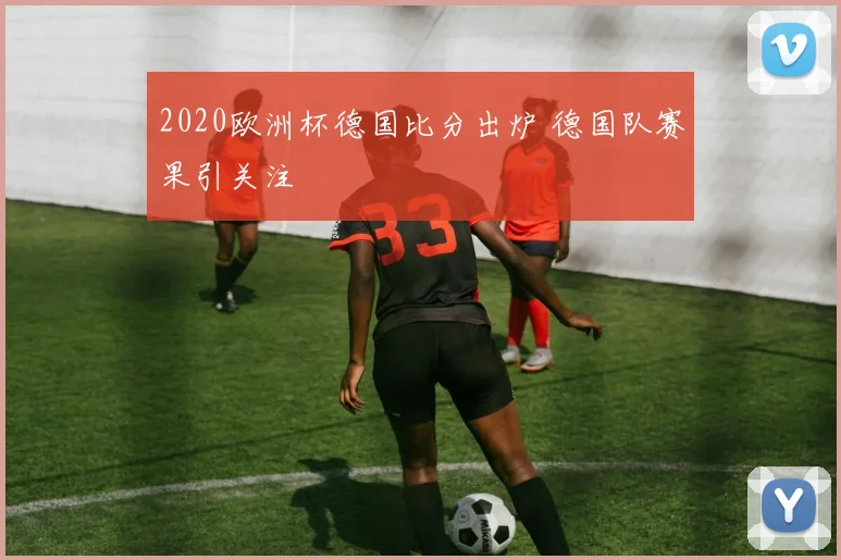2020欧洲杯德国比分出炉 德国队赛果引关注