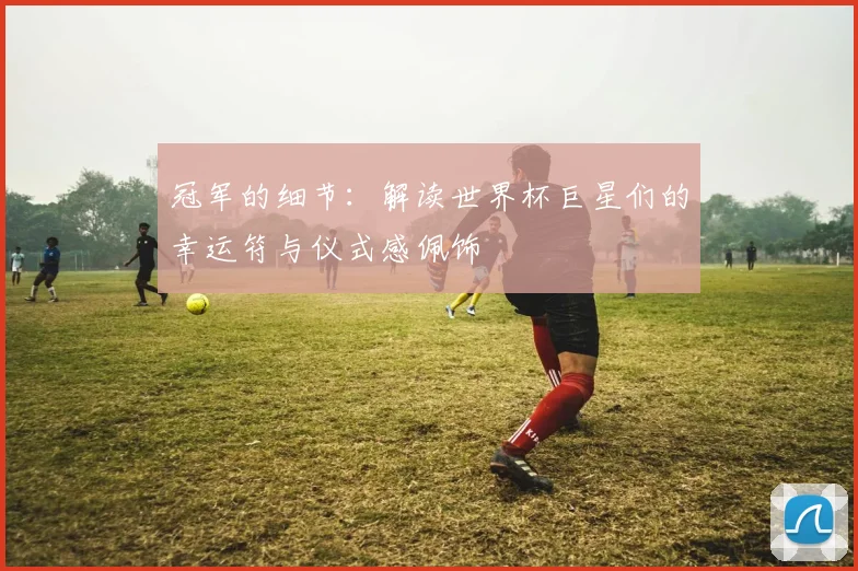 冠军的细节:解读世界杯巨星们的幸运符与仪式感佩饰