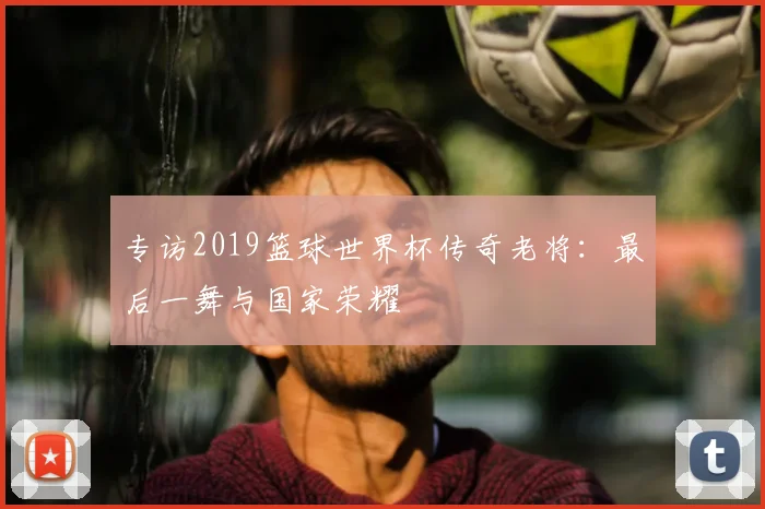 专访2019篮球世界杯传奇老将:最后一舞与国家荣耀