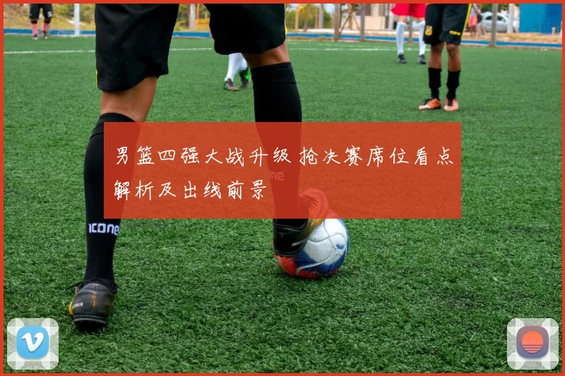 男篮四强大战升级 抢决赛席位看点解析及出线前景