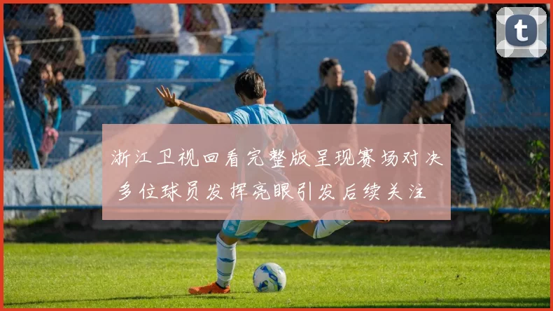 浙江卫视回看完整版呈现赛场对决 多位球员发挥亮眼引发后续关注
