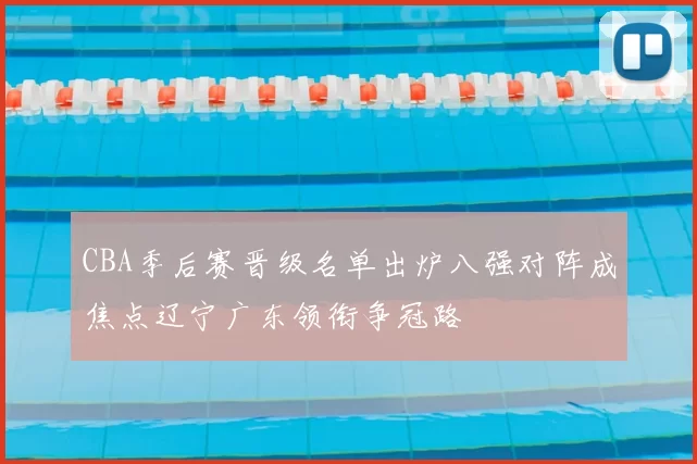 CBA季后赛晋级名单出炉八强对阵成焦点辽宁广东领衔争冠路