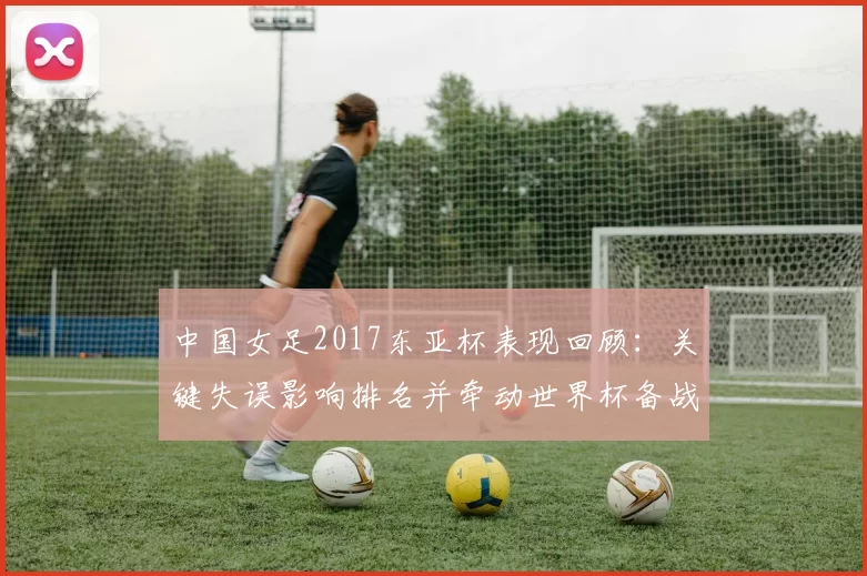 中国女足2017东亚杯表现回顾:关键失误影响排名并牵动世界杯备战