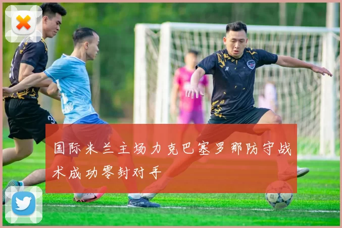 国际米兰主场力克巴塞罗那防守战术成功零封对手