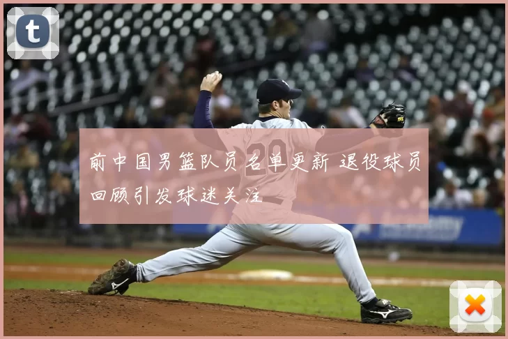 前中国男篮队员名单更新 退役球员回顾引发球迷关注