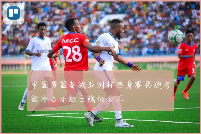 中国男篮备战亚洲杯热身赛再迎考验冲击小组出线机会_1