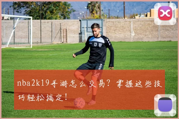 nba2k19手游怎么交易？掌握这些技巧轻松搞定！