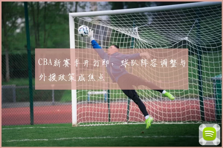 CBA新赛季开打即，球队阵容调整与外援政策成焦点