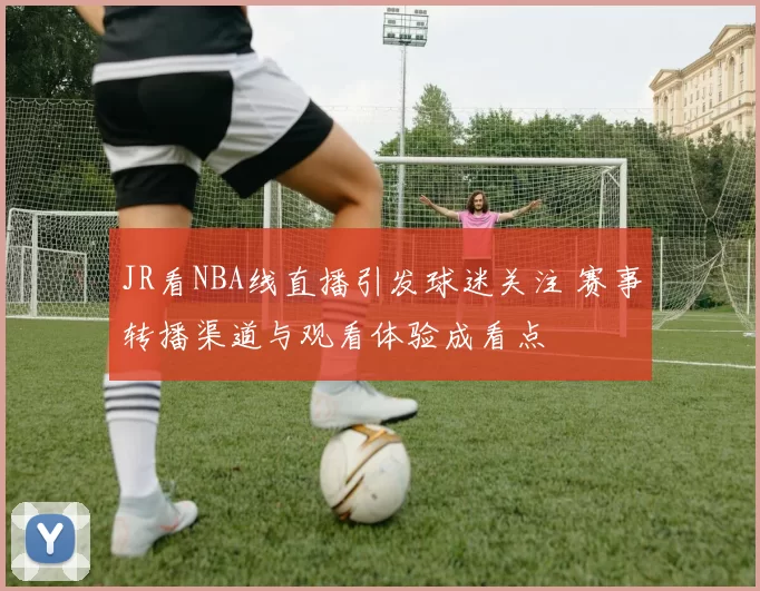 JR看NBA线直播引发球迷关注 赛事转播渠道与观看体验成看点