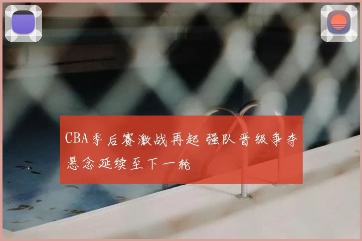 CBA季后赛激战再起 强队晋级争夺悬念延续至下一轮