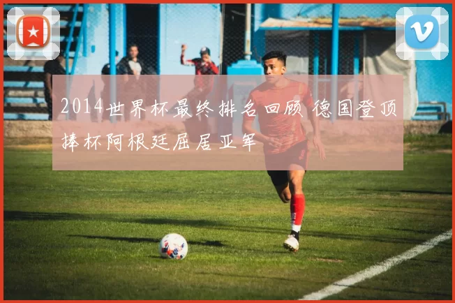 2014世界杯最终排名回顾 德国登顶捧杯阿根廷屈居亚军