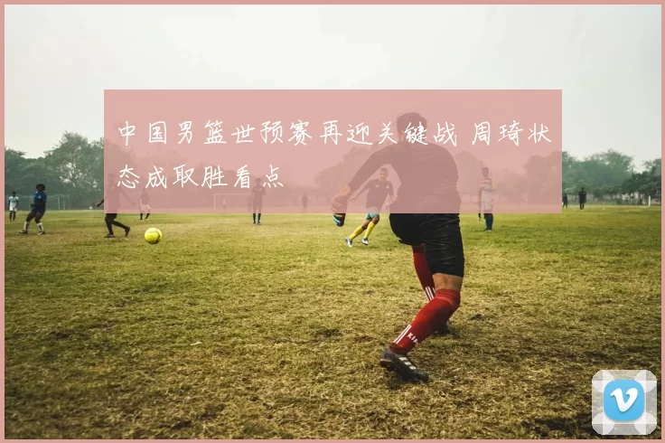 中国男篮世预赛再迎关键战 周琦状态成取胜看点
