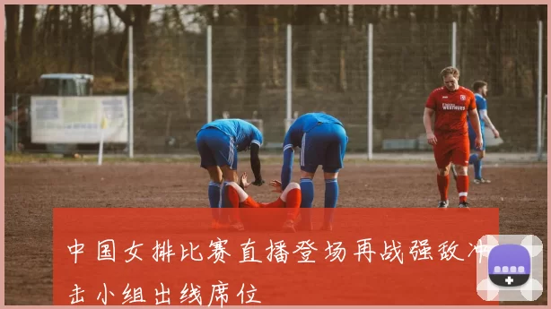 中国女排比赛直播登场再战强敌冲击小组出线席位