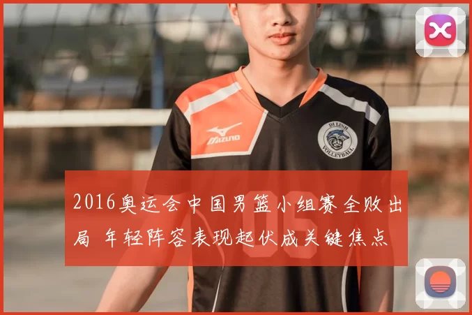 2016奥运会中国男篮小组赛全败出局 年轻阵容表现起伏成关键焦点