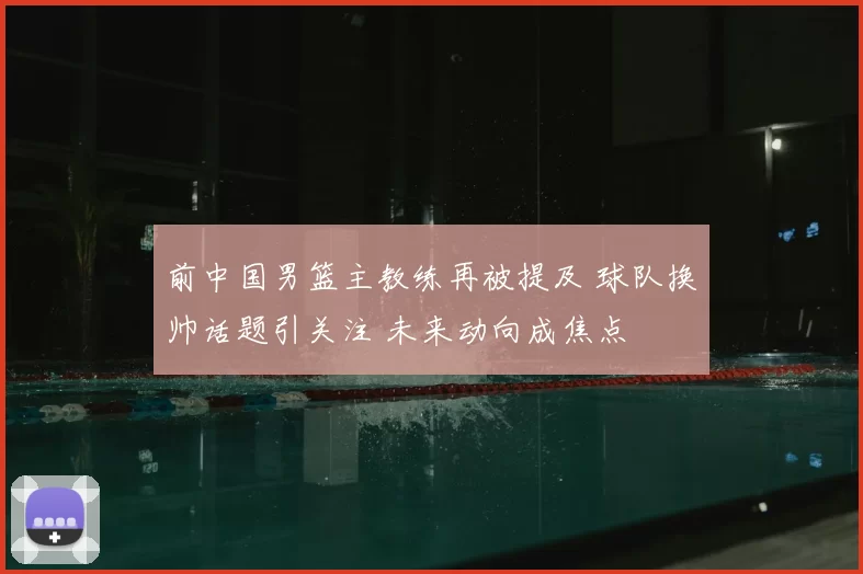 前中国男篮主教练再被提及 球队换帅话题引关注 未来动向成焦点