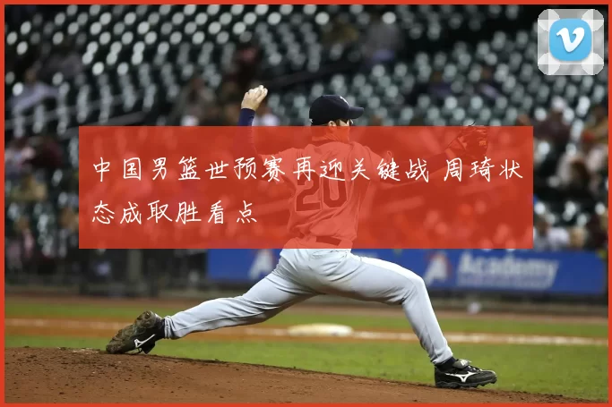 中国男篮世预赛再迎关键战 周琦状态成取胜看点