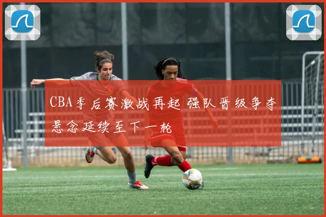 CBA季后赛激战再起 强队晋级争夺悬念延续至下一轮