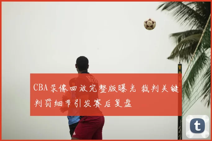 CBA录像回放完整版曝光 裁判关键判罚细节引发赛后复盘