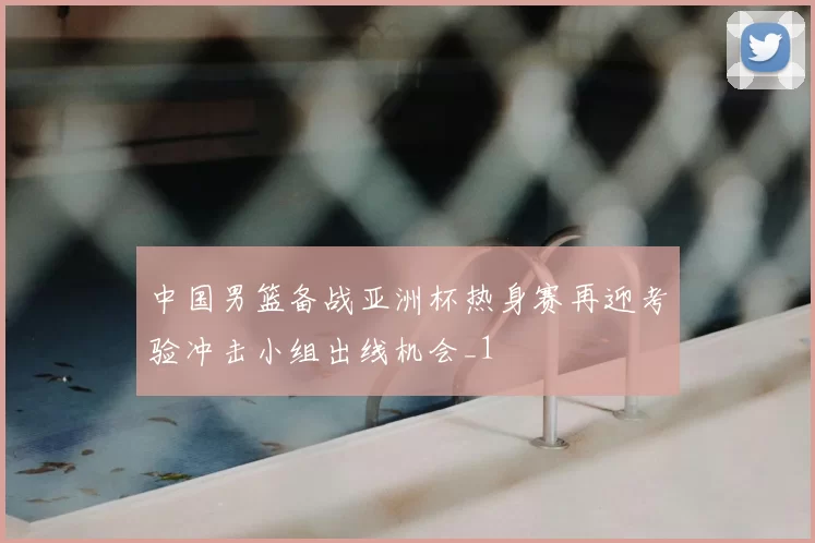 中国男篮备战亚洲杯热身赛再迎考验冲击小组出线机会_1