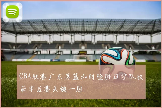 CBA联赛广东男篮加时险胜辽宁队收获季后赛关键一胜