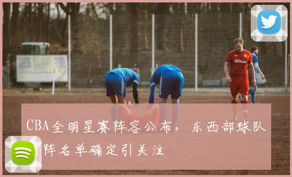 CBA全明星赛阵容公布，东西部球队对阵名单确定引关注