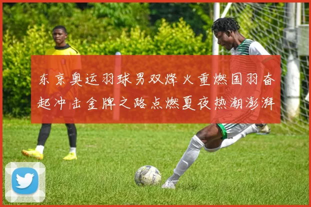 东京奥运羽球男双烽火重燃国羽奋起冲击金牌之路点燃夏夜热潮澎湃