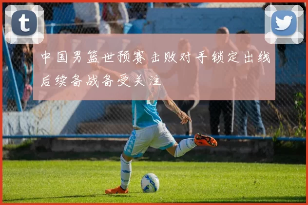 中国男篮世预赛击败对手锁定出线后续备战备受关注