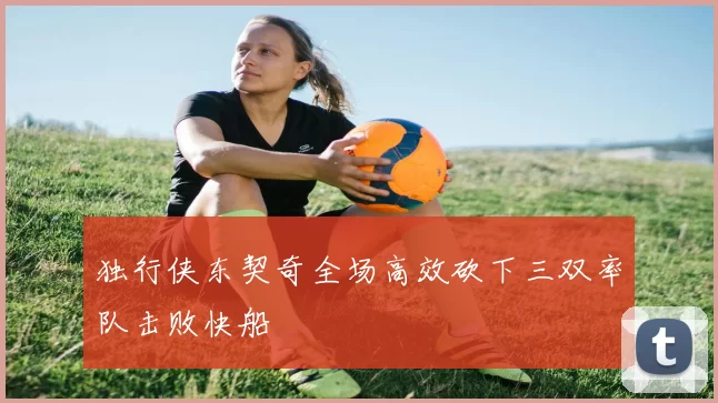 独行侠东契奇全场高效砍下三双率队击败快船