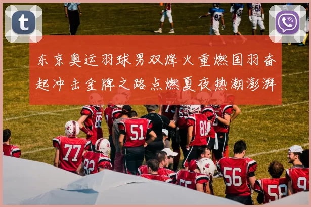 东京奥运羽球男双烽火重燃国羽奋起冲击金牌之路点燃夏夜热潮澎湃