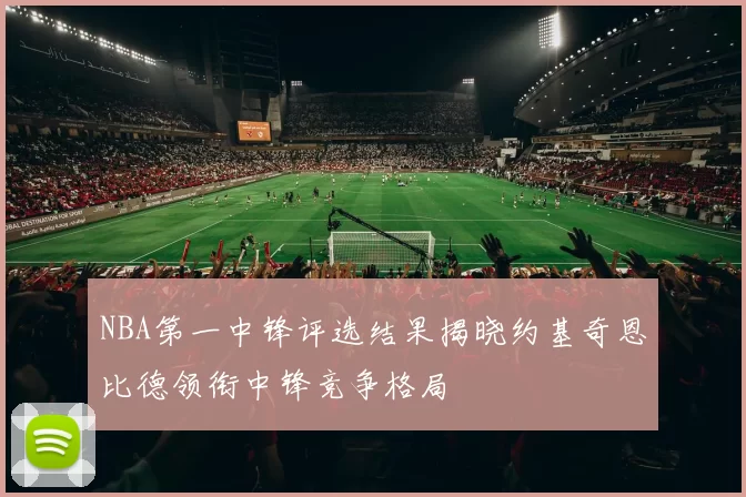 NBA第一中锋评选结果揭晓约基奇恩比德领衔中锋竞争格局