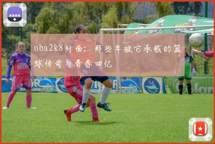 nba2k8封面:那些年被它承载的篮球传奇与青春回忆