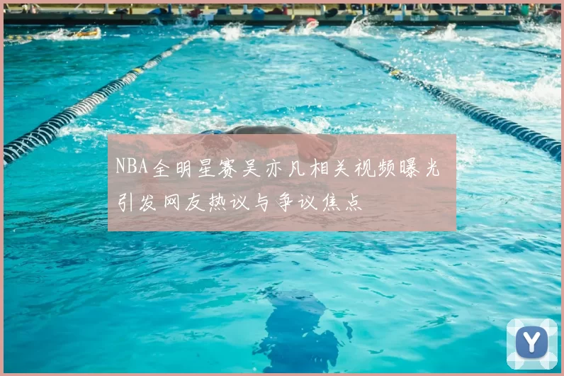 NBA全明星赛吴亦凡相关视频曝光 引发网友热议与争议焦点