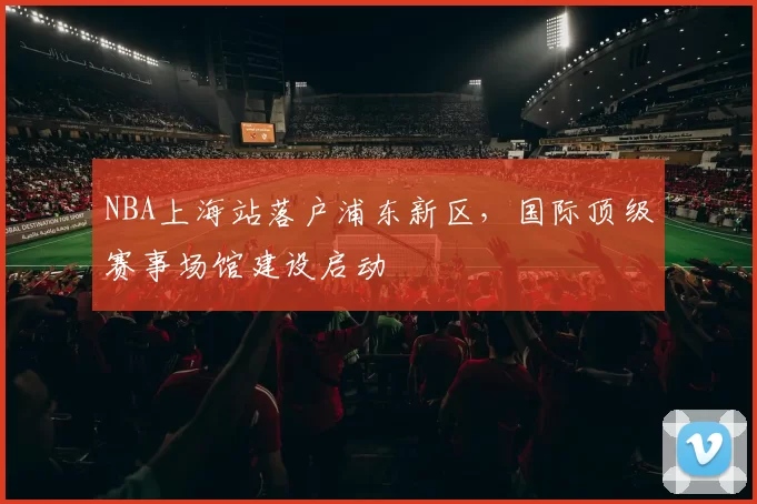 NBA上海站落户浦东新区，国际顶级赛事场馆建设启动