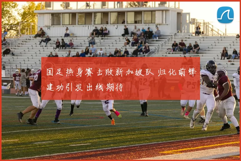 国足热身赛击败新加坡队 归化前锋建功引发出线期待