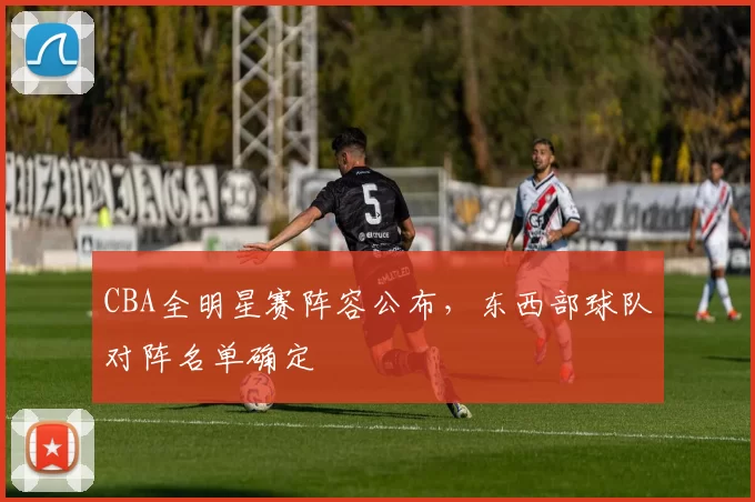 CBA全明星赛阵容公布，东西部球队对阵名单确定