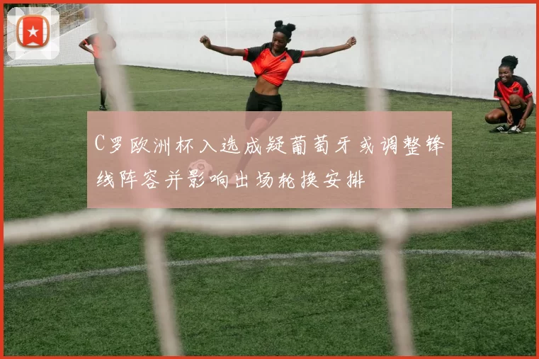 C罗欧洲杯入选成疑葡萄牙或调整锋线阵容并影响出场轮换安排