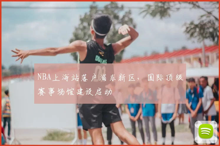 NBA上海站落户浦东新区，国际顶级赛事场馆建设启动