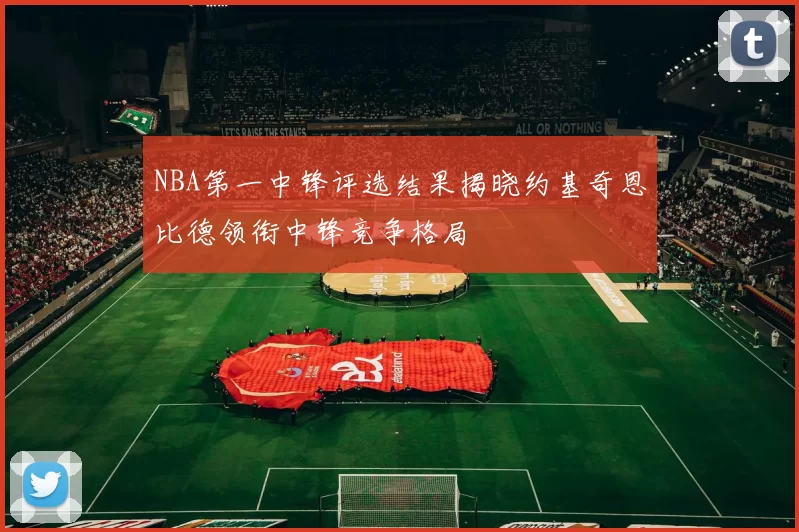 NBA第一中锋评选结果揭晓约基奇恩比德领衔中锋竞争格局