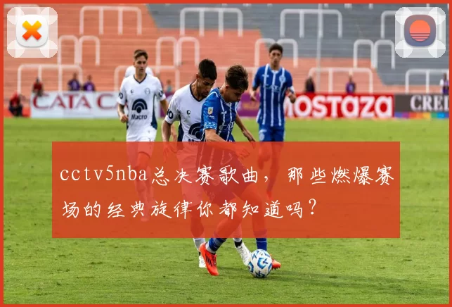 cctv5nba总决赛歌曲，那些燃爆赛场的经典旋律你都知道吗？